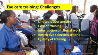 Eye care training: Challenges
• Limited opportunities
• Cost of training
• Interruption of clinical work
• Restrictive selection criteria
• Quality of training
Claire Walker CC BY-NC flic.kr/p/9qUnCQ
 