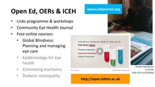 • Links programme & workshops
• Community Eye Health Journal
• Free online courses:
• Global Blindness:
Planning and managing
eye care
• Epidemiology for eye
health
• Eliminating trachoma
• Diabetic retinopathy
Open Ed, OERs & ICEH
Andrew Bastawrous
CC BY-NC
https://flic.kr/p/EpFBaq
http://open.lshtm.ac.uk
www.cehjournal.org
 
