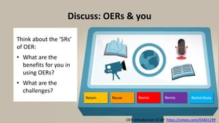 OER Introduction CC BY https://vimeo.com/43401199
Discuss: OERs & you
Think about the ‘5Rs’
of OER:
• What are the
benefits for you in
using OERs?
• What are the
challenges?
Retain Revise Remix RedistributeReuse
 