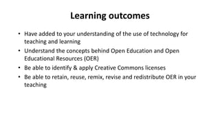 Learning outcomes
• Have added to your understanding of the use of technology for
teaching and learning
• Understand the concepts behind Open Education and Open
Educational Resources (OER)
• Be able to identify & apply Creative Commons licenses
• Be able to retain, reuse, remix, revise and redistribute OER in your
teaching
 