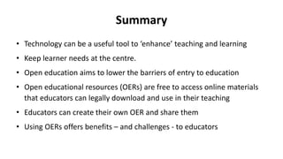 Summary
• Technology can be a useful tool to ‘enhance’ teaching and learning
• Keep learner needs at the centre.
• Open education aims to lower the barriers of entry to education
• Open educational resources (OERs) are free to access online materials
that educators can legally download and use in their teaching
• Educators can create their own OER and share them
• Using OERs offers benefits – and challenges - to educators
 