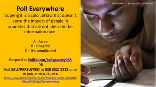 Poll Everywhere
Copyright is a colonial law that doesn’t
serve the interest of people in
countries that are not ahead in the
information race.
A - Agree
B - Disagree
C – It’s complicated
Respond at PollEv.com/sallyparsley985
OR
Text SALLYPARSLEY985 to 020 3322 5822 once
to join, then A, B, or C
https://www.polleverywhere.com/multiple_choice_polls/NR
kf5ewfGQRbUqC?preview=true
Pabak Sarkar CC BY https://flic.kr/p/mQCsaE
 