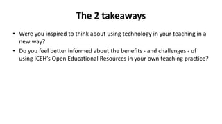 The 2 takeaways
• Were you inspired to think about using technology in your teaching in a
new way?
• Do you feel better informed about the benefits - and challenges - of
using ICEH’s Open Educational Resources in your own teaching practice?
 