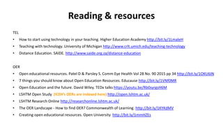 Reading & resources
TEL
• How to start using technology in your teaching. Higher Education Academy http://bit.ly/1LmaleH
• Teaching with technology. University of Michigan http://www.crlt.umich.edu/teaching-technology
• Distance Education. SAIDE. http://www.saide.org.za/distance-education
OER
• Open educational resources. Patel D & Parsley S. Comm Eye Health Vol 28 No. 90 2015 pp 34 http://bit.ly/1OKU6IN
• 7 things you should know about Open Education Resources. Educause http://bit.ly/1VNf0MR
• Open Education and the future. David Wiley. TEDx talks https://youtu.be/Rb0syrgsH6M
• LSHTM Open Study (ICEH’s OERs are indexed here) http://open.lshtm.ac.uk/
• LSHTM Research Online http://researchonline.lshtm.ac.uk/
• The OER Landscape - How to find OER? Commonwealth of Learning. http://bit.ly/1KYKdMV
• Creating open educational resources. Open University http://bit.ly/1mmHZEs
 