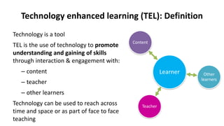 Technology enhanced learning (TEL): Definition
Technology is a tool
TEL is the use of technology to promote
understanding and gaining of skills
through interaction & engagement with:
– content
– teacher
– other learners
Technology can be used to reach across
time and space or as part of face to face
teaching
Learner
Content
Teacher
Other
learners
 