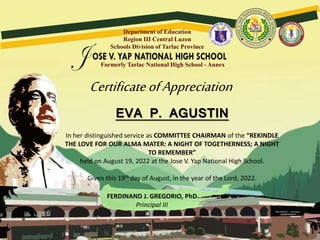 Formerly Tarlac National High School - Annex
Department of Education
Region III Central Luzon
Schools Division of Tarlac Province
CertificateofAppreciation
EVA P. AGUSTIN
In her distinguished service as COMMITTEE CHAIRMAN of the “REKINDLE
THE LOVE FOR OUR ALMA MATER: A NIGHT OF TOGETHERNESS; A NIGHT
TO REMEMBER”
held on August 19, 2022 at the Jose V. Yap National High School.
Given this 19th day of August, in the year of the Lord, 2022.
FERDINAND J. GREGORIO, PhD
Principal III
 