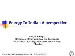 Energy In India : A perspective 
Rangan Banerjee 
Department of Energy Science and Engineering 
& Centre for Technology Alternatives in Rural Areas 
IIT Bombay 
Keynote Address IIT Bombay Alumni meet Goa , September 21, 2014 
 