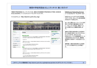 寄居中学校同窓会コミュニティサイト 使い方ガイド

『寄居中学校同窓会コミュニティサイト』は、昭和４６年度寄居中学校同窓生が手軽に交流を深                     SNS(Sosical Networking Service)
めるためのSNS（ソーシャルネットワーキングサービス）です。

サイトのアドレス： http://alumni.yorii-chu.org/                          SNSとは人と人とのつながりを促進・
                                                                サポートする、コミュニティ型の会員制
                                                                のWebサイトを指します。

                                                                友人・知人間のコミュニケーションを円
                                                                滑にする手段や場を提供するため
                                                                に、コミュニティや日記、招待メール、
                                                                友人の紹介などの機能を提供しま
                                                                す。

                                                                通常は「既存の参加者からの招待が
                                                                ないと参加できない」というシステムに
                                                                なっていますが、本サイトでは、
                                                                WEB上から、サイト管理者宛にメール
                                                                で氏名を伝えてもらえれば、確認後、
                                                                管理者から招待メールをお送りいたし
                                                                ます。

                                                                通常通り、既存の参加者からの招待
                                                                メールにより参加することも可能で
                                                                す。




 このマニュアルの最新版は http://alumni.yorii-chu.org/help/manual.html からダウンロードしてください。                   -2-
 