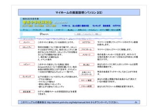 2/2




 メンバー       このサイトに参加している会員のことです。             ログアウト      マイページを閉じてトップページのログイン画面
                                                        を表示します。
 コミュニティ     特定の話題について語り合う場です。コミュニ
            ティは自分で作ることも、他のコミュニティに参          （マイ）ホーム     マイページのトップページに移動します。
            加することもできます。コミュニティでの活動は
            主に以下の機能があります。                    メッセージ      他の会員へメッセージを送ります。本サイトで
            １、掲示板への書き込み                                 は他の会員へメッセージを伝える手段はこの機
            ２、イベント案内                                    能だけです。

  レビュー      このサイトで紹介している商品（現在                 あしあと      あなたのページに来た人のニックネームと訪問
            Amazonのみ)について感想を書いたり、他の                     時間の履歴です。
            会員の感想を見ることができます。マイレビュ
            ーは自分が書き込んだレビュー一覧です。              お気に入り      特定の会員をブックマークしておくことができま
                                            （ブックマーク）    す。
 ランキング      以下の項目についてのランキングが見れます。
            ・アクセス数No1                                   あなたの個人情報が他の会員からどう見えて
                                            ﾏｲﾍﾟｰｼﾞ確認
            ・マイフレンド数No1                                 いるか確認できます。
            ・参加人数No１コミュニティ
            ・盛り上がり度No１コミュニティ                ﾌﾟﾛﾌｨｰﾙ変更   あなたのプロフィール情報を変更できます。

 設定変更       ログイン情報やメールの受信設定などを変更
            できます。



このマニュアルの最新版は http://alumni.yorii-chu.org/help/manual.html からダウンロードしてください。     -5-
 