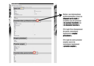 Mettez vos informations
professionnelles à jour en
cliquant sur le stylo et
n’oubliez pas de préciser
« le secteur d’activité » et
« le domaine fonction ».
S’il s’agit d’un changement
de poste, renseignez
également « emploi
précédent ».
S’il s’agit de votre premier
emploi, merci de
renseigner également
« premier emploi ».
 