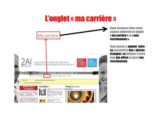 Vous trouverez dans votre
espace adhérent un onglet
« ma carrière » et « mes
recrutements ».
Vous pouvez y ajouter votre
cv, paramétrer des « alertes
d’emploi » et diffuser à votre
tour des offres et gérer vos
recrutements.
L’onglet « ma carrière »
 