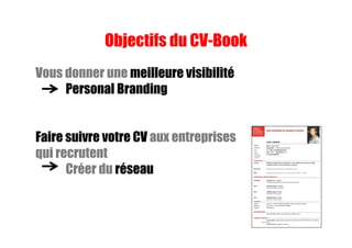 Objectifs du CV-Book
Vous donner une meilleure visibilité
Personal Branding
Faire suivre votre CV aux entreprises
qui recrutent
Créer du réseau
 