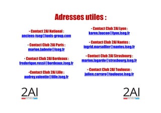 • Contact 2AI National :
anciens-iseg@ionis-group.com
• Contact Club 2AI Paris :
marion.ladevie@iseg.fr
• Contact Club 2AI Bordeaux :
frederique.rossi@bordeaux.iseg.fr
•Contact Club 2AI Lille :
audrey.valentin@lille.iseg.fr
Adresses utiles :
• Contact Club 2AI Lyon :
karen.faucon@lyon.iseg.fr
• Contact Club 2AI Nantes :
ingrid.marsollier@nantes.iseg.fr
• Contact Club 2AI Strasbourg :
marion.lagarde@strasbourg.iseg.fr
• Contact Club 2AI Toulouse :
julien.carraro@toulouse.iseg.fr
 