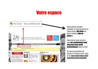 Vous pouvez ensuite
changer ce mot de passe en
allant dans « Ma fiche » et
dans l’onglet « Mot de
passe ».
Vous devez vous assurer
que vos coordonnées mail
ainsi que votre profil
professionnel soient à jour.
Ils nous permettent de
garder le contact avec vous
et de vous suivre dans votre
insertion professionnelle.
Votre espace
 