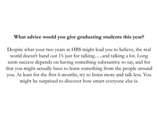 What advice would you give graduating students this year?
Despite what your two years at HBS might lead you to believe, the real
world doesn’t hand out 1’s just for talking…..and talking a lot. Long
term success depends on having something substantive to say, and for
that you might actually have to learn something from the people around
you. At least for the first 6 months, try to listen more and talk less. You
might be surprised to discover how smart everyone else is.
 