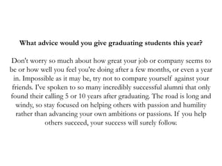 What advice would you give graduating students this year?
Don't worry so much about how great your job or company seems to
be or how well you feel you're doing after a few months, or even a year
in. Impossible as it may be, try not to compare yourself against your
friends. I've spoken to so many incredibly successful alumni that only
found their calling 5 or 10 years after graduating. The road is long and
windy, so stay focused on helping others with passion and humility
rather than advancing your own ambitions or passions. If you help
others succeed, your success will surely follow.
 