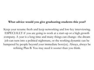 What advice would you give graduating students this year?
Keep your resume fresh and keep networking and low-key interviewing.
ESPECIALLY if you are going to work at a start-up or a high growth
company. A year is a long time and many things can change--the dream
job can turn into a political nightmare, or the working dynamic can be
hampered by people beyond your immediate boss(es). Always, always be
refining Plan B. You may need it sooner than you think.
 