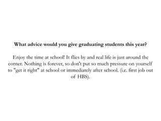 What advice would you give graduating students this year?
Enjoy the time at school! It flies by and real life is just around the
corner. Nothing is forever, so don't put so much pressure on yourself
to "get it right" at school or immediately after school. (i.e. first job out
of HBS).
 