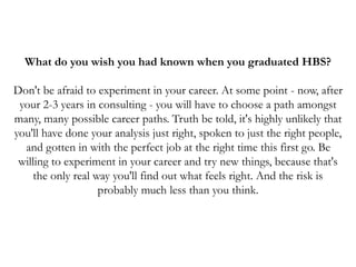 What do you wish you had known when you graduated HBS?
Don't be afraid to experiment in your career. At some point - now, after
your 2-3 years in consulting - you will have to choose a path amongst
many, many possible career paths. Truth be told, it's highly unlikely that
you'll have done your analysis just right, spoken to just the right people,
and gotten in with the perfect job at the right time this first go. Be
willing to experiment in your career and try new things, because that's
the only real way you'll find out what feels right. And the risk is
probably much less than you think.
 
