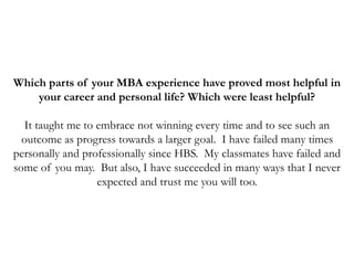 Which parts of your MBA experience have proved most helpful in
your career and personal life? Which were least helpful?
It taught me to embrace not winning every time and to see such an
outcome as progress towards a larger goal. I have failed many times
personally and professionally since HBS. My classmates have failed and
some of you may. But also, I have succeeded in many ways that I never
expected and trust me you will too.
 