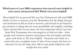 Which parts of your MBA experience have proved most helpful in
your career and personal life? Which were least helpful?
Most helpful for my personal life was Clay Christensen's talk (and HBR
article) on how to measure your life. Remember that the things that give
real satisfaction in life are hard to measure, and instead we are biased to
pay attention to things that are more quantifiable and tangible, including
salary and job titles. In my career, the most important advice I got was
from Prof. Eisenmann who encouraged us to find our tribe - other
people with common interests and purpose that can inspire and elicit
great work from us. The least helpful - I honestly can't think of a
course that was a complete waste of time. Even courses that have no
relevance for my job today, have still at some point helped me with
insight that was useful.
 