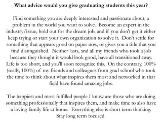 What advice would you give graduating students this year?
Find something you are deeply interested and passionate about, a
problem in the world you want to solve. Become an expert in the
industry/issue, hold out for the dream job, and if you don't get it either
keep trying or start your own organization to solve it. Don't settle for
something that appears good on paper now, or gives you a title that you
find distinguished. Neither lasts, and all my friends who took a job
because they thought it would look good, have all transitioned away.
Life is too short, and you'll soon recognize this. On the contrary, 100%
(really, 100%) of my friends and colleagues from grad school who took
the time to think about what inspires them most and networked in that
field have found amazing jobs.
The happiest and most fulfilled people I know are those who are doing
something professionally that inspires them, and make time to also have
a loving family life at home. Everything else is short term thinking.
Stay long term focused.
 