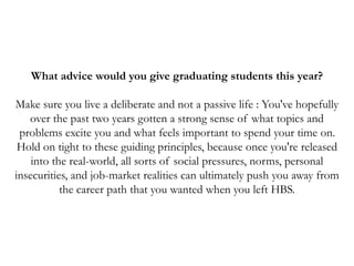 What advice would you give graduating students this year?
Make sure you live a deliberate and not a passive life : You've hopefully
over the past two years gotten a strong sense of what topics and
problems excite you and what feels important to spend your time on.
Hold on tight to these guiding principles, because once you're released
into the real-world, all sorts of social pressures, norms, personal
insecurities, and job-market realities can ultimately push you away from
the career path that you wanted when you left HBS.
 