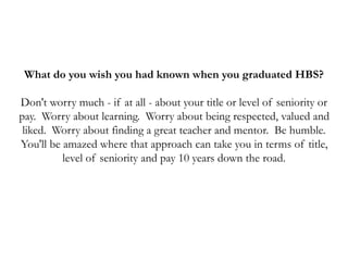 What do you wish you had known when you graduated HBS?
Don't worry much - if at all - about your title or level of seniority or
pay. Worry about learning. Worry about being respected, valued and
liked. Worry about finding a great teacher and mentor. Be humble.
You'll be amazed where that approach can take you in terms of title,
level of seniority and pay 10 years down the road.
 