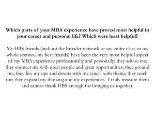 Which parts of your MBA experience have proved most helpful in
your career and personal life? Which were least helpful?
My HBS friends (and not the broader network or my entire class or my
whole section...my best friends) have been the very most helpful aspect
of my MBA experience professionally and personally; they advise me;
they connect me with great people and great opportunities; they ground
me; they live my ups and downs with me (and I with them); they teach
me; they expand my thinking and my experiences. I truly treasure them
and cannot thank HBS enough for bringing us together.
 