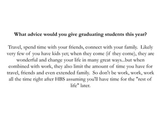 What advice would you give graduating students this year?
Travel, spend time with your friends, connect with your family. Likely
very few of you have kids yet; when they come (if they come), they are
wonderful and change your life in many great ways...but when
combined with work, they also limit the amount of time you have for
travel, friends and even extended family. So don't be work, work, work
all the time right after HBS assuming you'll have time for the "rest of
life" later.
 