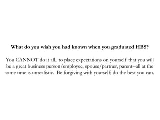 What do you wish you had known when you graduated HBS?
You CANNOT do it all...to place expectations on yourself that you will
be a great business person/employee, spouse/partner, parent--all at the
same time is unrealistic. Be forgiving with yourself; do the best you can.
 