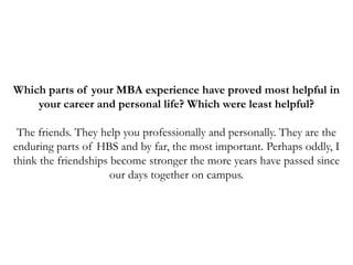 Which parts of your MBA experience have proved most helpful in
your career and personal life? Which were least helpful?
The friends. They help you professionally and personally. They are the
enduring parts of HBS and by far, the most important. Perhaps oddly, I
think the friendships become stronger the more years have passed since
our days together on campus.
 