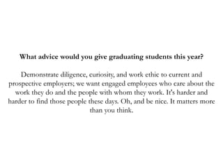 What advice would you give graduating students this year?
Demonstrate diligence, curiosity, and work ethic to current and
prospective employers; we want engaged employees who care about the
work they do and the people with whom they work. It's harder and
harder to find those people these days. Oh, and be nice. It matters more
than you think.
 