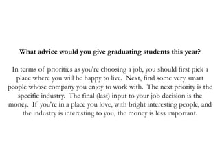 What advice would you give graduating students this year?
In terms of priorities as you're choosing a job, you should first pick a
place where you will be happy to live. Next, find some very smart
people whose company you enjoy to work with. The next priority is the
specific industry. The final (last) input to your job decision is the
money. If you're in a place you love, with bright interesting people, and
the industry is interesting to you, the money is less important.
 