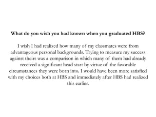 What do you wish you had known when you graduated HBS?
I wish I had realized how many of my classmates were from
advantageous personal backgrounds. Trying to measure my success
against theirs was a comparison in which many of them had already
received a significant head start by virtue of the favorable
circumstances they were born into. I would have been more satisfied
with my choices both at HBS and immediately after HBS had realized
this earlier.
 