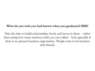 What do you wish you had known when you graduated HBS?
Take the time to build relationships slowly and invest in them - rather
than seeing how many business cards you can collect. And especially if
there is no present business opportunity. People want to do business
with friends.
 