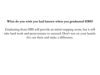 What do you wish you had known when you graduated HBS?
Graduating from HBS will provide an initial stepping stone, but it will
take hard work and perseverance to succeed. Don't rest on your laurels.
Go out there and make a difference.
 