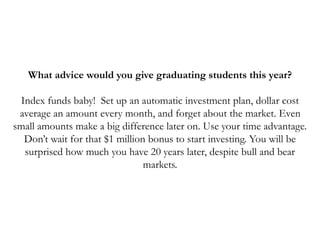 What advice would you give graduating students this year?
Index funds baby! Set up an automatic investment plan, dollar cost
average an amount every month, and forget about the market. Even
small amounts make a big difference later on. Use your time advantage.
Don’t wait for that $1 million bonus to start investing. You will be
surprised how much you have 20 years later, despite bull and bear
markets.
 