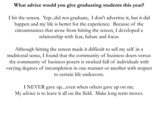 What advice would you give graduating students this year?
I hit the screen. Yep...did not graduate, I don't advertise it, but it did
happen and my life is better for the experience. Because of the
circumstances that arose from hitting the screen, I developed a
relationship with fear, failure and focus
Although hitting the screen made it difficult to sell my self in a
traditional sense, I found that the community of business doers versus
the community of business posers is stocked full of individuals with
varying degrees of incompletion in one manner or another with respect
to certain life endeavors.
I NEVER gave up....even when others gave up on me.
My advice is to leave it all on the field. Make long term moves.
 