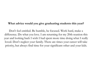 What advice would you give graduating students this year?
Don't feel entitled. Be humble, be focused. Work hard, make a
difference. Do what you love. I am returning for my 20th reunion this
year and looking back I wish I had spent more time doing what I really
loved. Don't neglect your family. There are times your career will take
priority, but always find time for your significant other and your kids.
 