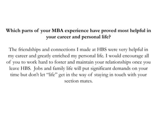 Which parts of your MBA experience have proved most helpful in
your career and personal life?
The friendships and connections I made at HBS were very helpful in
my career and greatly enriched my personal life. I would encourage all
of you to work hard to foster and maintain your relationships once you
leave HBS. Jobs and family life will put significant demands on your
time but don’t let “life” get in the way of staying in touch with your
section mates.
 
