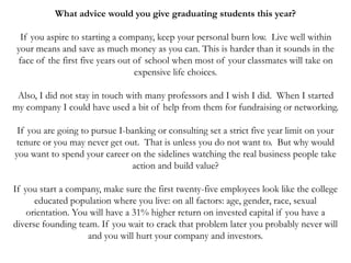 What advice would you give graduating students this year?
If you aspire to starting a company, keep your personal burn low. Live well within
your means and save as much money as you can. This is harder than it sounds in the
face of the first five years out of school when most of your classmates will take on
expensive life choices.
Also, I did not stay in touch with many professors and I wish I did. When I started
my company I could have used a bit of help from them for fundraising or networking.
If you are going to pursue I-banking or consulting set a strict five year limit on your
tenure or you may never get out. That is unless you do not want to. But why would
you want to spend your career on the sidelines watching the real business people take
action and build value?
If you start a company, make sure the first twenty-five employees look like the college
educated population where you live: on all factors: age, gender, race, sexual
orientation. You will have a 31% higher return on invested capital if you have a
diverse founding team. If you wait to crack that problem later you probably never will
and you will hurt your company and investors.
 