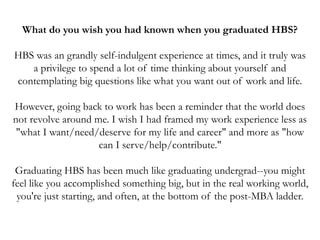 What do you wish you had known when you graduated HBS?
HBS was an grandly self-indulgent experience at times, and it truly was
a privilege to spend a lot of time thinking about yourself and
contemplating big questions like what you want out of work and life.
However, going back to work has been a reminder that the world does
not revolve around me. I wish I had framed my work experience less as
"what I want/need/deserve for my life and career" and more as "how
can I serve/help/contribute."
Graduating HBS has been much like graduating undergrad--you might
feel like you accomplished something big, but in the real working world,
you're just starting, and often, at the bottom of the post-MBA ladder.
 