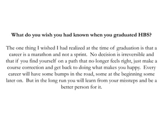 What do you wish you had known when you graduated HBS?
The one thing I wished I had realized at the time of graduation is that a
career is a marathon and not a sprint. No decision is irreversible and
that if you find yourself on a path that no longer feels right, just make a
course correction and get back to doing what makes you happy. Every
career will have some bumps in the road, some at the beginning some
later on. But in the long run you will learn from your missteps and be a
better person for it.
 
