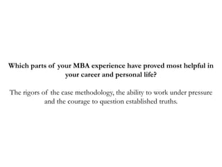 Which parts of your MBA experience have proved most helpful in
your career and personal life?
The rigors of the case methodology, the ability to work under pressure
and the courage to question established truths.
 