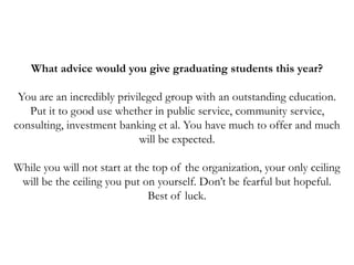 What advice would you give graduating students this year?
You are an incredibly privileged group with an outstanding education.
Put it to good use whether in public service, community service,
consulting, investment banking et al. You have much to offer and much
will be expected.
While you will not start at the top of the organization, your only ceiling
will be the ceiling you put on yourself. Don’t be fearful but hopeful.
Best of luck.
 