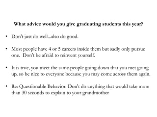 What advice would you give graduating students this year?
• Don't just do well...also do good.
• Most people have 4 or 5 careers inside them but sadly only pursue
one. Don't be afraid to reinvent yourself.
• It is true, you meet the same people going down that you met going
up, so be nice to everyone because you may come across them again.
• Re: Questionable Behavior. Don't do anything that would take more
than 30 seconds to explain to your grandmother
 