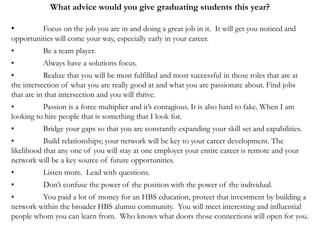 What advice would you give graduating students this year?
• Focus on the job you are in and doing a great job in it. It will get you noticed and
opportunities will come your way, especially early in your career.
• Be a team player.
• Always have a solutions focus.
• Realize that you will be most fulfilled and most successful in those roles that are at
the intersection of what you are really good at and what you are passionate about. Find jobs
that are in that intersection and you will thrive.
• Passion is a force multiplier and it’s contagious. It is also hard to fake. When I am
looking to hire people that is something that I look for.
• Bridge your gaps so that you are constantly expanding your skill set and capabilities.
• Build relationships; your network will be key to your career development. The
likelihood that any one of you will stay at one employer your entire career is remote and your
network will be a key source of future opportunities.
• Listen more. Lead with questions.
• Don’t confuse the power of the position with the power of the individual.
• You paid a lot of money for an HBS education, protect that investment by building a
network within the broader HBS alumni community. You will meet interesting and influential
people whom you can learn from. Who knows what doors those connections will open for you.
 