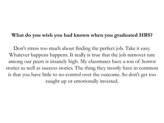 What do you wish you had known when you graduated HBS?
Don't stress too much about finding the perfect job. Take it easy.
Whatever happens happens. It really is true that the job turnover rate
among our peers is insanely high. My classmates have a ton of horror
stories as well as success stories. The thing they mostly have in common
is that you have little to no control over the outcome. So don't get too
caught up or emotionally invested.
 