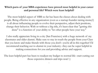 Which parts of your MBA experience have proved most helpful in your career
and personal life? Which were least helpful?
The most helpful aspect of HBS so far has been the classes about dealing with
people. Being effective in any organization (even as a startup founder raising money!)
is all about influencing people to evolve their perspective, adjust their positions,
change their behavior. With or without a big title, it's been clear that "getting shit
done" is a function of your ability to "let other people have your way."
I also really appreciate living in a city (San Francisco) with a huge network of my
classmates and older alumni. Make sure to stay in touch the people from your Class
that you know and make friends with those you don't--you're all in this together! I'd
recommend reaching out to alumni in your industry--they can be super helpful in
making connections for you and providing advice and support.
The least helpful part has been to readjust my budget to normal life--start cutting out
those expensive dinners and trips now! :)
.
 